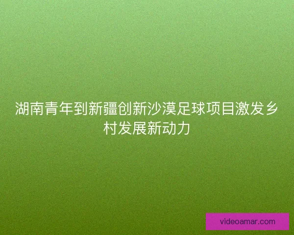 湖南青年到新疆创新沙漠足球项目激发乡村发展新动力
