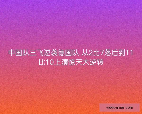 中国队三飞逆袭德国队 从2比7落后到11比10上演惊天大逆转