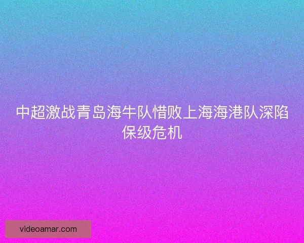 中超激战青岛海牛队惜败上海海港队深陷保级危机