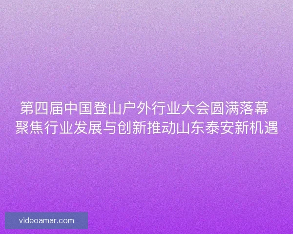 第四届中国登山户外行业大会圆满落幕 聚焦行业发展与创新推动山东泰安新机遇