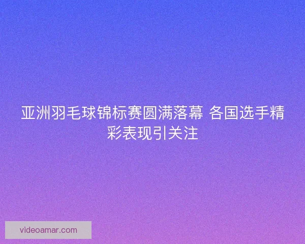 亚洲羽毛球锦标赛圆满落幕 各国选手精彩表现引关注