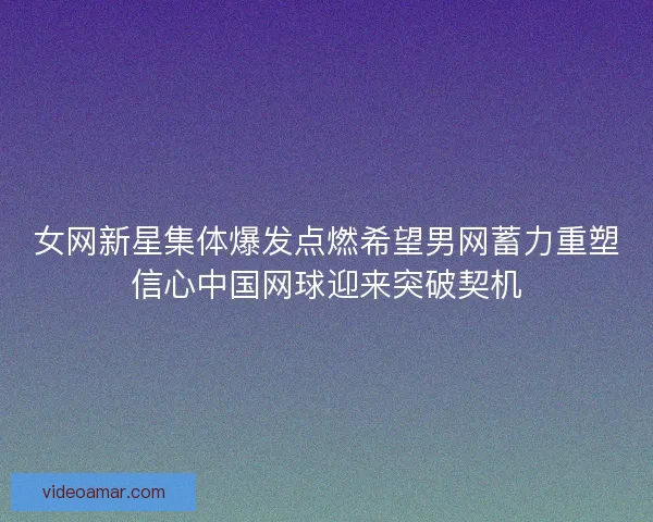 女网新星集体爆发点燃希望男网蓄力重塑信心中国网球迎来突破契机